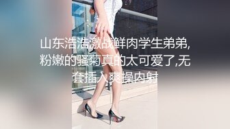 山东浩浩激战鲜肉学生弟弟,粉嫩的骚菊真的太可爱了,无套插入爽操内射