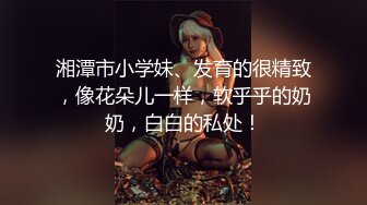 湘潭市小学妹、发育的很精致，像花朵儿一样，软乎乎的奶奶，白白的私处！