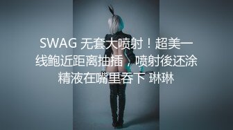 SWAG 无套大喷射！超美一线鲍近距离抽插，喷射後还涂精液在嘴里吞下 琳琳