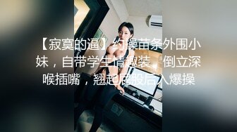 【寂寞的逼】约操苗条外围小妹，自带学生情趣装，倒立深喉插嘴，翘起屁股后入爆操