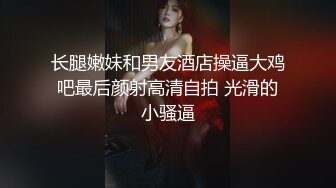 长腿嫩妹和男友酒店操逼大鸡吧最后颜射高清自拍 光滑的小骚逼