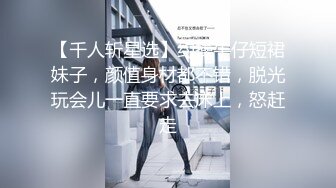 【千人斩星选】约操牛仔短裙妹子，颜值身材都不错，脱光玩会儿一直要求去床上，怒赶走