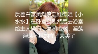 反差白富美潮喷淫娃御姐【小水水】在卧室自慰然后去浴室给主人操逼，高潮喷水，淫荡淫荡不堪的样子太美了