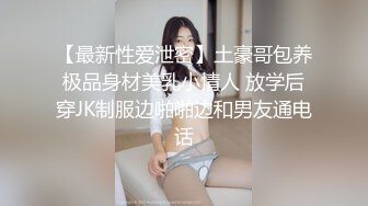 【最新性爱泄密】土豪哥包养极品身材美乳小情人 放学后穿JK制服边啪啪边和男友通电话