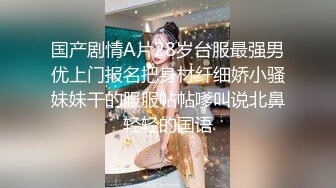 国产剧情A片28岁台服最强男优上门报名把身材纤细娇小骚妹妹干的服服帖帖嗲叫说北鼻轻轻的国语