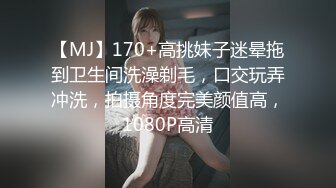 【MJ】170+高挑妹子迷晕拖到卫生间洗澡剃毛，口交玩弄冲洗，拍摄角度完美颜值高，1080P高清