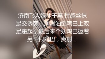 济南Ts人妖林千惠 性感丝袜足交诱惑，润滑油倒鸡巴上双足裹起，最后来个妖鸡巴握着另一根鸡巴，爽射！