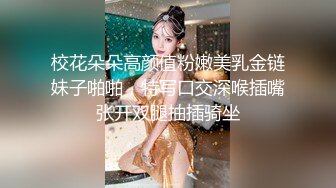 校花朵朵高颜值粉嫩美乳金链妹子啪啪，特写口交深喉插嘴张开双腿抽插骑坐