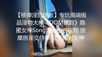 【核弹淫奴调教】专玩高端极品淫物大神《DOM黑宫》隐匿女神Song沦为包养玩物 按摩房淫交侍奉 狂艹内射女神