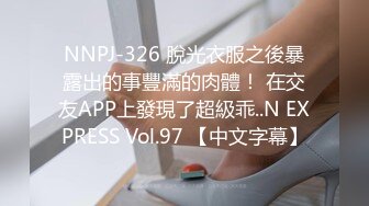 NNPJ-326 脫光衣服之後暴露出的事豐滿的肉體！ 在交友APP上發現了超級乖..N EXPRESS Vol.97 【中文字幕】