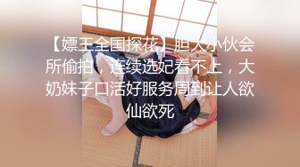 【嫖王全国探花】胆大小伙会所偷拍，连续选妃看不上，大奶妹子口活好服务周到让人欲仙欲死