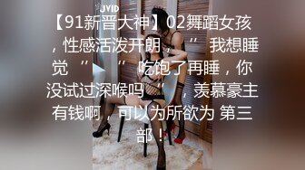 【91新晋大神】02舞蹈女孩 ，性感活泼开朗，‘’我想睡觉‘’ ‘’吃饱了再睡，你没试过深喉吗‘’，羡慕豪主有钱啊，可以为所欲为 第三部！