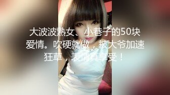 大波波熟女、小巷子的50块爱情。吹硬就做，被大爷加速狂草，表情真享受！