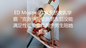 ED Mosaic 21岁天然美乳学霸“克洛伊”交新男友后没能满足性欲偷偷找两个男生陪她解馋