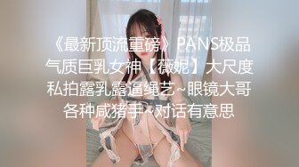 《最新顶流重磅》PANS极品气质巨乳女神【薇妮】大尺度私拍露乳露逼绳艺~眼镜大哥各种咸猪手~对话有意思