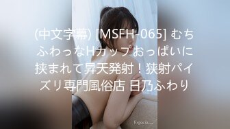 (中文字幕) [MSFH-065] むちふわっなHカップおっぱいに挟まれて昇天発射！狭射パイズリ専門風俗店 日乃ふわり