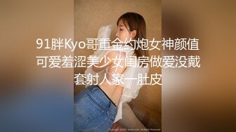 91胖Kyo哥重金约炮女神颜值可爱羞涩美少女闺房做爱没戴套射人家一肚皮