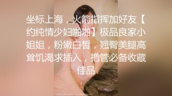 坐标上海，火箭指挥加好友【约纯情少妇啪啪】极品良家小姐姐，粉嫩白皙，翘臀美腿高耸饥渴求插入，撸管必备收藏佳品