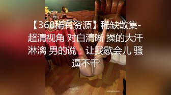 【360稀有资源】稀缺散集-超清视角 对白清晰 操的大汗淋漓 男的说：让我歇会儿 骚逼不干