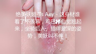 绝美妖姬-Ts Aey - 这身材谁看了不羡慕，鸡巴不自觉翘起来，坐骑后入、插得最深的姿势，美妖叫不停！