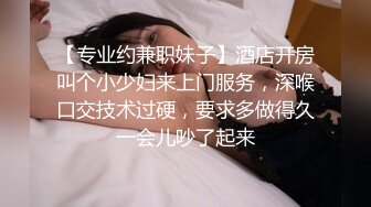 【专业约兼职妹子】酒店开房叫个小少妇来上门服务，深喉口交技术过硬，要求多做得久一会儿吵了起来