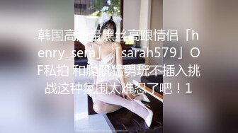 韩国高质量黑丝高跟情侣「henry_sera」「sarah579」OF私拍 和腹肌猛男玩不插入挑战这种氛围太难忍了吧！1