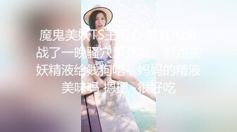 魔鬼美妖TS王可心 被贱狗激战了一晚骚穴累死啦，射点美妖精液给贱狗吃，妈妈的精液美味吗 摁摁~很好吃