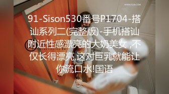 91-Sison530番号P1704-搭讪系列二(完整版)-手机搭讪附近性感漂亮的大奶美女 ,不仅长得漂亮,这对巨乳就能让你流口水!国语