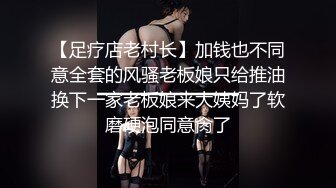 【足疗店老村长】加钱也不同意全套的风骚老板娘只给推油换下一家老板娘来大姨妈了软磨硬泡同意肏了