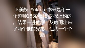 Ts美妖 ·Yukina ·本来是和一个超帅183的哥哥探探上约的。结果一进他家，从房间出来了两个他的兄弟，让我一个个舔