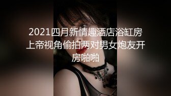 2021四月新情趣酒店浴缸房上帝视角偷拍两对男女炮友开房啪啪