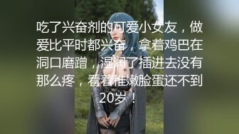 吃了兴奋剂的可爱小女友，做爱比平时都兴奋，拿着鸡巴在洞口磨蹭，湿润了插进去没有那么疼，看着稚嫩脸蛋还不到20岁！