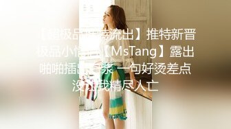 【超极品推特流出】推特新晋极品小情侣【MsTang】露出啪啪插出白浆 一句好烫差点没让我精尽人亡