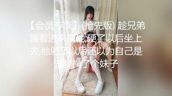 【会员专享】(抢先版) 趁兄弟睡着进来摸他,硬了以后坐上去,他射了以后还以为自己是做梦操了个妹子