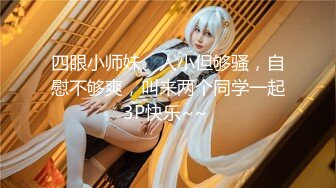 四眼小师妹、人小但够骚，自慰不够爽，叫来两个同学一起3P快乐~~ 