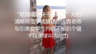 “好湿哦你快干啊好硬”对白清晰师范学院猥琐眼镜男老师勾引美女学生内裤不脱扒个缝干妹子嗲叫声给力