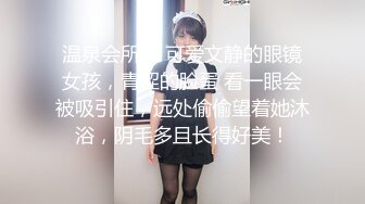 温泉会所， 可爱文静的眼镜女孩，青涩的脸蛋 看一眼会被吸引住，远处偷偷望着她沐浴，阴毛多且长得好美！