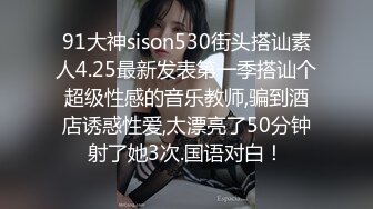 91大神sison530街头搭讪素人4.25最新发表第一季搭讪个超级性感的音乐教师,骗到酒店诱惑性爱,太漂亮了50分钟射了她3次.国语对白！