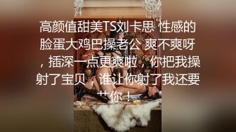 高颜值甜美TS刘卡思 性感的脸蛋大鸡巴操老公 爽不爽呀，插深一点更爽啦，你把我操射了宝贝，谁让你射了我还要艹你！ 