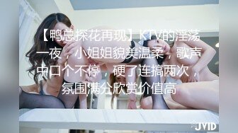 【鸭总探花再现】KTV的淫荡一夜，小姐姐貌美温柔，歌声中口个不停，硬了连搞两次，氛围满分欣赏价值高