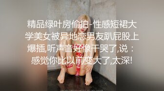 精品绿叶房偷拍-性感短裙大学美女被异地恋男友趴屁股上爆插,听声音好像干哭了,说：感觉你比以前变大了,太深!