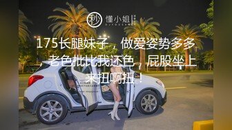 175长腿妹子，做爱姿势多多，老色批比我还色，屁股坐上来扭啊扭！