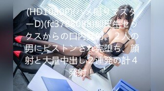 (HD1080P)(ハメ撮りマスターD)(fc3788088)即尺生セックスからの口内発射。２人の男にピストンされ完堕ち、顔射と大量中出し２連発の計４発射！