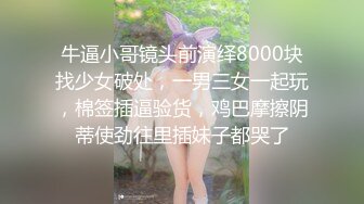 牛逼小哥镜头前演绎8000块找少女破处，一男三女一起玩，棉签插逼验货，鸡巴摩擦阴蒂使劲往里插妹子都哭了