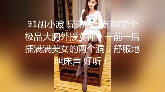 91胡小波 兄弟俩一起叫了个极品大胸外援女神，一前一后插满满美女的两个洞，舒服地叫床声 好听！