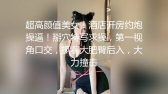 超高颜值美女！酒店开房约炮操逼！掰穴特写求操，第一视角口交，抓着大肥臀后入，大力撞击