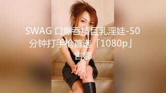 SWAG 口爆呑精巨乳淫娃-50分钟打手枪首选「1080p」吉娜