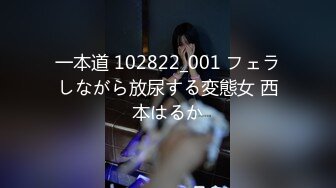 一本道 102822_001 フェラしながら放尿する変態女 西本はるか