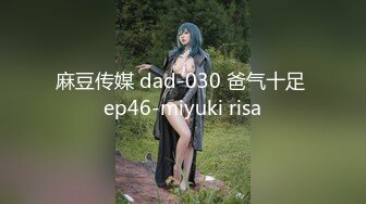 麻豆传媒 dad-030 爸气十足 ep46-miyuki risa