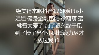 绝美得来啦抖音176网红ts小姐姐 健身金刚芭比 徐萌萌 蜜桃臀太爱了 加了很久终于见到了操了半个小时精疲力尽才放过我 (1 